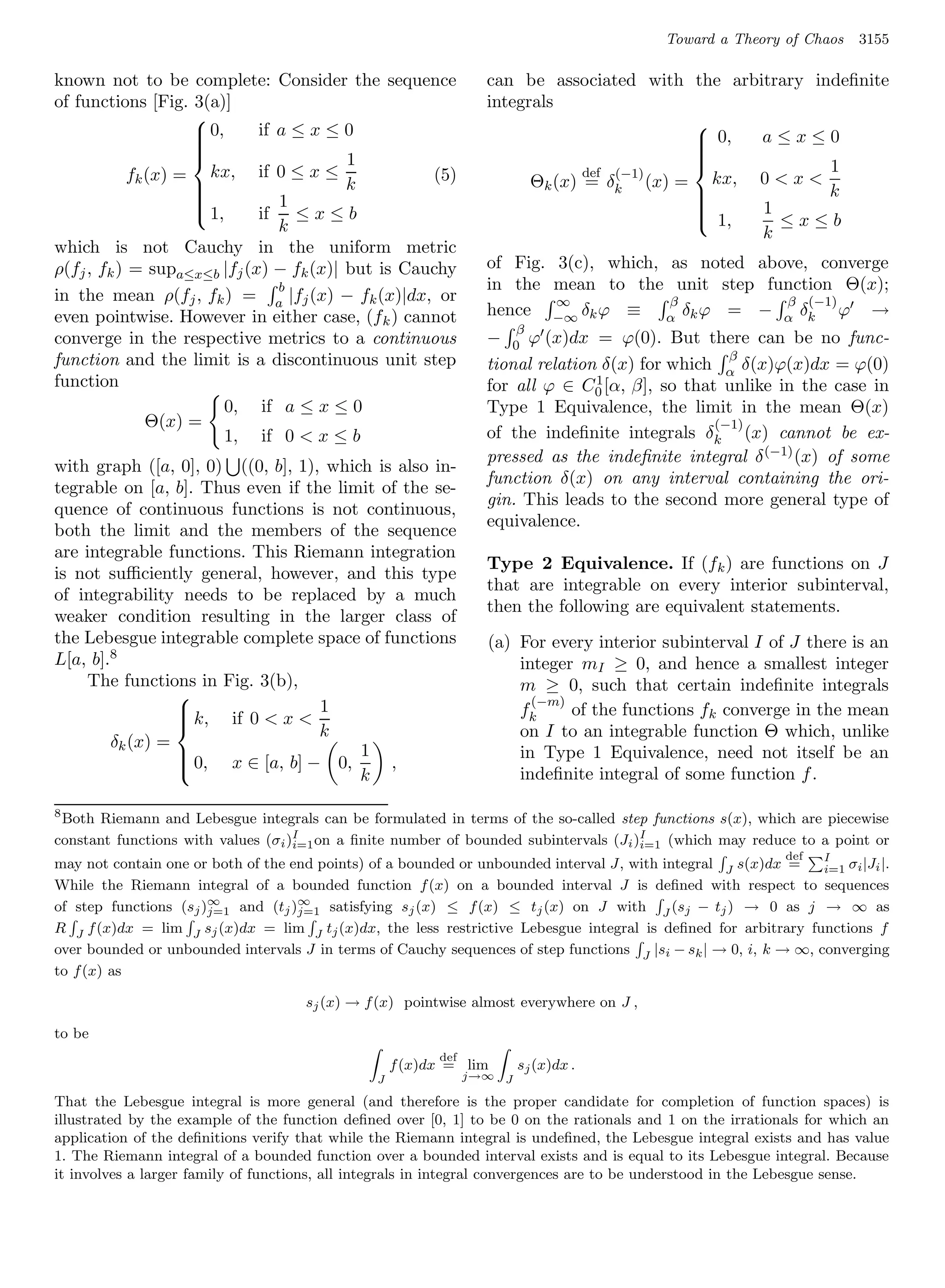 Toward a Theory of Chaos      3155

known not to be complete:         Consider the sequence            can be associated with the arbitrary indeﬁnite
of functions [Fig. 3(a)]                                           integrals
                   
                    0,  if      a≤x≤0                                                    
                                                                                                  a≤x≤0
                   
                                                                                          0,
                                                                                          
                                            1
                                                                                         
                                                                                                          1
                                                                                         
          fk (x) = kx, if        0≤x≤
                                                                                          
                                                          (5)                   def (−1)
                                                                         Θk (x) = δk (x) = kx, 0  x 
                                           k                                                             k
                               1
                                                                                         
                                                                                                  1
                                                                                         
                    1,  if      ≤x≤b
                                                                                         
                                                                                           1,      ≤x≤b
                                                                                          
                               k                                                                  k
which is not Cauchy in the uniform metric
ρ(fj , fk ) = supa≤x≤b |fj (x) − fk (x)| but is Cauchy             of Fig. 3(c), which, as noted above, converge
                               b                                   in the mean to the unit step function Θ(x);
in the mean ρ(fj , fk ) = a |fj (x) − fk (x)|dx, or                        ∞            β           β (−1)
even pointwise. However in either case, (f k ) cannot              hence −∞ δk ϕ ≡ α δk ϕ = − α δk ϕ →
                                                                         β
converge in the respective metrics to a continuous                 − 0 ϕ (x)dx = ϕ(0). But there can be no func-
function and the limit is a discontinuous unit step                                                  β
                                                                   tional relation δ(x) for which α δ(x)ϕ(x)dx = ϕ(0)
function                                                           for all ϕ ∈ C0 1 [α, β], so that unlike in the case in

                       0, if a ≤ x ≤ 0                             Type 1 Equivalence, the limit in the mean Θ(x)
             Θ(x) =                                                                                (−1)
                       1, if 0  x ≤ b                             of the indeﬁnite integrals δk (x) cannot be ex-
                                                                   pressed as the indeﬁnite integral δ (−1) (x) of some
with graph ([a, 0], 0) ((0, b], 1), which is also in-
                                                                   function δ(x) on any interval containing the ori-
tegrable on [a, b]. Thus even if the limit of the se-
                                                                   gin. This leads to the second more general type of
quence of continuous functions is not continuous,
                                                                   equivalence.
both the limit and the members of the sequence
are integrable functions. This Riemann integration
                                                                   Type 2 Equivalence. If (fk ) are functions on J
is not suﬃciently general, however, and this type
                                                                   that are integrable on every interior subinterval,
of integrability needs to be replaced by a much
                                                                   then the following are equivalent statements.
weaker condition resulting in the larger class of
the Lebesgue integrable complete space of functions                (a) For every interior subinterval I of J there is an
L[a, b].8                                                              integer mI ≥ 0, and hence a smallest integer
    The functions in Fig. 3(b),                                        m ≥ 0, such that certain indeﬁnite integrals
                                                                         (−m)
                  k, if 0  x  1
                 
                                                                      fk     of the functions fk converge in the mean
                                   k                                   on I to an integrable function Θ which, unlike
                 
        δk (x) =                        1                              in Type 1 Equivalence, need not itself be an
                  0, x ∈ [a, b] − 0,       ,
                 
                 
                                        k                              indeﬁnite integral of some function f .

8
 Both Riemann and Lebesgue integrals can be formulated in terms of the so-called step functions s(x), which are piecewise
constant functions with values (σi )I on a ﬁnite number of bounded subintervals (Ji )I
                                    i=1                                              i=1 (which may reduce to a point or
                                                                                                               defI
may not contain one or both of the end points) of a bounded or unbounded interval J, with integral J s(x)dx =     i=1 σi |Ji |.
While the Riemann integral of a bounded function f (x) on a bounded interval J is deﬁned with respect to sequences
of step functions (sj )∞ and (tj )∞ satisfying sj (x) ≤ f (x) ≤ tj (x) on J with J (sj − tj ) → 0 as j → ∞ as
                       j=1          j=1
R J f (x)dx = lim J sj (x)dx = lim J tj (x)dx, the less restrictive Lebesgue integral is deﬁned for arbitrary functions f
over bounded or unbounded intervals J in terms of Cauchy sequences of step functions J |si − sk | → 0, i, k → ∞, converging
to f (x) as

                                      sj (x) → f (x) pointwise almost everywhere on J ,

to be
                                                           def
                                                     f (x)dx = lim       sj (x)dx .
                                                 J               j→∞ J

That the Lebesgue integral is more general (and therefore is the proper candidate for completion of function spaces) is
illustrated by the example of the function deﬁned over [0, 1] to be 0 on the rationals and 1 on the irrationals for which an
application of the deﬁnitions verify that while the Riemann integral is undeﬁned, the Lebesgue integral exists and has value
1. The Riemann integral of a bounded function over a bounded interval exists and is equal to its Lebesgue integral. Because
it involves a larger family of functions, all integrals in integral convergences are to be understood in the Lebesgue sense.
 