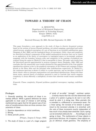 Tutorials and Reviews

International Journal of Bifurcation and Chaos, Vol. 13, No. 11 (2003) 3147–3233
 c World Scientiﬁc Publishing Company




                            TOWARD A THEORY OF CHAOS

                                                  A. SENGUPTA
                                      Department of Mechanical Engineering,
                                      Indian Institute of Technology Kanpur,
                                              Kanpur 208016, India
                                                  osegu@iitk.ac.in

                            Received February 23, 2001; Revised September 19, 2002


          This paper formulates a new approach to the study of chaos in discrete dynamical systems
          based on the notions of inverse ill-posed problems, set-valued mappings, generalized and multi-
          valued inverses, graphical convergence of a net of functions in an extended multifunction space
          [Sengupta & Ray, 2000], and the topological theory of convergence. Order, chaos and complexity
          are described as distinct components of this uniﬁed mathematical structure that can be viewed
          as an application of the theory of convergence in topological spaces to increasingly nonlinear
          mappings, with the boundary between order and complexity in the topology of graphical con-
          vergence being the region in (Multi(X)) that is susceptible to chaos. The paper uses results from
          the discretized spectral approximation in neutron transport theory [Sengupta, 1988, 1995] and
          concludes that the numerically exact results obtained by this approximation of the Case singular
          eigenfunction solution is due to the graphical convergence of the Poisson and conjugate Poisson
          kernels to the Dirac delta and the principal value multifunctions respectively. In (Multi(X)),
          the continuous spectrum is shown to reduce to a point spectrum, and we introduce a notion of
          latent chaotic states to interpret superposition over generalized eigenfunctions. Along with these
          latent states, spectral theory of nonlinear operators is used to conclude that nature supports
          complexity to attain eﬃciently a multiplicity of states that otherwise would remain unavailable
          to it.

          Keywords: Chaos; complexity; ill-posed problems; graphical convergence; topology; multifunc-
          tions.




Prologue                                                       of study of so-called “strongly ” nonlinear system.
1. Generally speaking, the analysis of chaos is ex-            . . . Linearity means that the rule that determines what
tremely diﬃcult. While a general deﬁnition for chaos           a piece of a system is going to do next is not inﬂu-
applicable to most cases of interest is still lacking,         enced by what it is doing now. More precisely this
mathematicians agree that for the special case of iter-        is intended in a diﬀerential or incremental sense: For
ation of transformations there are three common char-          a linear spring, the increase of its tension is propor-
acteristics of chaos:                                          tional to the increment whereby it is stretched, with
                                                               the ratio of these increments exactly independent of
1. Sensitive dependence on initial conditions,
                                                               how much it has already been stretched. Such a spring
2. Mixing,
3. Dense periodic points.                                      can be stretched arbitrarily far . . . . Accordingly no real
                                                               spring is linear. The mathematics of linear objects is
                    [Peitgen, Jurgens & Saupe, 1992]           particularly felicitous. As it happens, linear objects en-
2. The study of chaos is a part of a larger program            joy an identical, simple geometry. The simplicity of


                                                           3147
 