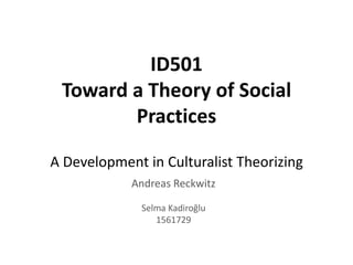 ID501
 Toward a Theory of Social
        Practices

A Development in Culturalist Theorizing
            Andreas Reckwitz

              Selma Kadiroğlu
                 1561729
 