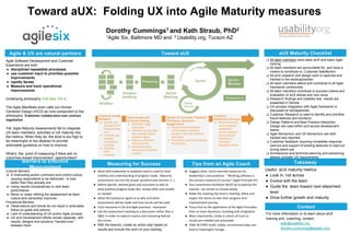 Useful aUX maturity metrics
● Look in, not across
● Evolve with the team
● Guide the team toward next steps/next
level
● Drive further growth and maturity
Agile & UX are natural partners Toward aUX aUX Maturity Checklist
Toward aUX: Folding UX into Agile Maturity measures
Dorothy Cummings1 and Kath Straub, PhD2
1Agile Six, Baltimore MD and 2 Usability.org, Tucson AZ
Contact
Barriers to Effective
Measurement
❏ All team members have basic aUX and basic Agile
training
❏ All team members are accountable for, and have a
means to contribute to, Customer Satisfaction
❏ All aUX research and design work is captured and
tracked in the backlog/kanban
❏ All team members attend and contribute to all Agile
framework ceremonies
❏ All team members contribute to success criteria and
evaluation of aUX stories and vice versa
❏ Research findings and Usability test results are
presented in Demos
❏ UX process integration with Agile framework is
discussed at retrospectives
❏ Customer Research is used to identify and prioritize
future features and functions
❏ Design Patterns and Best Practice Interaction
Design are used within and across development
teams
❏ Agile Momentum and UX Momentum are both
tracked and reported
❏ Customer feedback requiring immediate response
(service and support of existing features) is read out
during stand-ups
❏ Architectural and technical planning and solutioning
always consider UX requirements
Cultural Barriers:
● A mistrusting and/or command and control culture
causing respondents to be dishonest - to look
better than they actually are
● Using results comparatively to rank team
performance
● Never or rarely refining the assessment as team
culture and ownership improves
Procedural Barriers:
● Observations and trends do not result in actionable
follow-on goals and actions
● Lack of understanding of UX and/or Agile process
● UX and Development efforts remain separate, with
results, designs and solutions “handed-over”
between them
● Suggest other, more concrete measures for
leadership’s consumptions - “Working software is
the primary measure of success” (Agile Principle #7)
● Your assessment facilitator MUST be trusted by the
team(s) - be certain to choose wisely
● Make the meeting the team’s meeting: Allow and
expect the teams to own their progress and
improvement journey
● Focus first on the application of the Agile Principles;
then on team dynamics, including aUX integration
● Most importantly, create a culture of trust so
results are reliable and actionable
● TAKE ACTION! Small, visible, incremental steps can
lead to meaningful change.
Agile Software Development and Customer
Experience are both
● disciplined repeatable processes
● use customer input to prioritize possible
improvements
● rapidly iterate
● Measure and track operational
improvements
Underlying philosophy: Fail fast. Fix it.
The Agile Manifesto even calls out Human
Centered Design (HCD) as core component to the
philosophy: Customer collaboration over contract
negotiation
Yet, Agile Maturity Assessments fail to integrate
UX team members, activities or UX maturity into
the metrics. When they do, the level is too high to
be meaningful or too abstract to provide
actionable guidance on how to improve.
What’s the point of measuring if there are no
outcomes-based improvement opportunities?
.
Customer Needs
Research
● Identify and
prioritize MVP
modules/funct
ions
● Innovate and
validate
streamlined
workflow
● Prioritize
MVP
roadmap
Rapid design and
prototype testing
● Brainstorm with
developers
● Validate (micro) utility
and usability before
implementation
● Measure efficiency
improvements
● Identify/prioritize
training and customer
support
Always-on Customer Feedback
(Problems, Questions,
Suggestions)
● Discover and remediate
unanticipated customer
issues in real time (Daily! In
standups)
● Document customers desired
functionality
Customer
Satisfaction Surveys
● Benchmark and
track customer
satisfaction
across releases
using Industry
Standard or
consistent
bespoke metrics
For more information or to learn about aUX
training and coaching, contact:
kath@usability.org
dorothy.cummings@agile6.com
Takeaway
● Work with leadership to establish metrics used for their
visibility and understanding of progress made - Maturity
assessments are not the proper yardstick (see barriers ↞ )
● Define specific, desired goals and outcomes as well as
what positive progress looks like; review often and modify
as needed
● Allow the team(s) to agree as to why and when
assessments will be made and how results will be used
● Train everyone in UX and Agile practices - everyone!
● Use the assessment meeting as a discussion rather than a
Q&A, in order to capture nuance and reasoning behind
the scores
● With the team(s), create an action plan based on
results and include the work on your backlog
Measuring for Success Tips from an Agile Coach
 