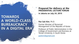 TOWARDS
A WORLD-CLASS
BUREAUCRACY
IN A DIGITAL ERA
Prepared for delivery at the
PRESIDENTIAL LECTURE FORUM
in Jakarta on July 24, 2019
Pan Suk Kim, Ph.D.
Former Minister of Personnel
Management of the Republic of Korea
Professor of Public Administration in the
College of Government and Business at
Yonsei University in South Korea
pankim@gmail.com
 