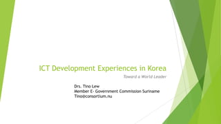 ICT Development Experiences in Korea
                               Toward a World Leader

         Drs. Tino Lew
         Member E- Government Commission Suriname
         Tino@consortium.nu
 