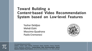 Toward Building a
Content-based Video Recommendation
System based on Low-level Features
Yashar	Deldjoo	
Mehdi	Elahi	
Massimo	Quadrana	
Paolo	Cremonesi	
Corresponding	journal	ar8cle:	
Deldjoo,	 Yashar;	 Elahi,	 Mehdi;	 Cremonesi,	 Paolo;	 Garzo?o,	 Franca;	 Piazzolla,	 Pietro;	
Quadrana,	Massimo;	",Content-Based	Video	Recommenda1on	System	Based	on	Stylis1c	
Visual	Features,	Journal	on	Data	Seman.cs,	1-15,	2016,	Springer	
 
