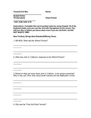 Toward Civil War Name:
____________________________
Guided Notes
TN Standards Class Period:
______________________
- 8.67, 8.68, 8.69, 8.70
Instructions: Complete this set of guided notes by using Chapter 16 of the
textbook (make sure you use the one with Sacagawea on the cover). You
will turn this in before you leave class even if you do not finish, but DO
NOT WASTE TIME!
New Territory Brings New Debates/Differing Views
1. REVIEW- What was the Wilmot Proviso?
________________________________________________________________
________
________________________________________________________________
________
2. What was John C. Calhoun’s response to the Wilmot Proviso?
________________________________________________________________
________
________________________________________________________________
________
3. Based on what you know about John C. Calhoun, is his opinion surprising?
Why or why not? (Hint: think about South Carolina and the Nullification Crisis)
________________________________________________________________
________
________________________________________________________________
________
________________________________________________________________
________
________________________________________________________________
________
4. Why was the “Free Soil Party” formed?
 