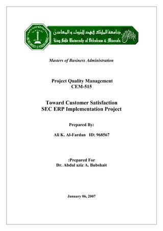 Masters of Business Administration
Project Quality Management
CEM-515
Toward Customer Satisfaction
SEC ERP Implementation Project
Prepared By:
Ali K. Al-Fardan ID: 968567
Prepared For:
Dr. Abdul aziz A. Bubshait
January 06, 2007
 