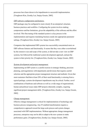 processes have been shown to be impediments to successful implementation.
[Yongbeom Kim, Zoonky Lee, Sanjay Gosain, 2005]
ERP software configuration and features
ERP packages may be configured to more closely fit an enterprise's structure,
business practices and workflow. Configuring the system involves making
compromises and has limitations, given the adaptability of the software and the effort
involved. This fine-tuning of the standard system is a key process in the
implementation and requires translating business needs into appropriate parameter
settings. [Yongbeom Kim, Zoonky Lee, Sanjay Gosain, 2005]
Companies that implemented ERP systems less successfully concentrated more on
ERP software features and functionality. It seems that they were either overwhelmed
by the extensive size and scope of the system, or did not take a new view on ERP
systems, but followed the traditional system development approach, and put the
system in their priority list. [Yongbeom Kim, Zoonky Lee, Sanjay Gosain, 2005]
Systems development and project management
Implementing an ERP system is a careful exercise in strategic thinking, precision
planning, and negotiations with departments and divisions that requires careful
selection and the appropriate project management structure and methods. Given that
most customers find that at least 20% of their need functionality is missing from a
typical package, systems development impediments may be critical. Further, novel
combinations of hardware and software as well as a wide range of organizational,
human and political issues make ERP projects inherently complex, requiring
significant project management skills. [Yongbeom Kim, Zoonky Lee, Sanjay Gosain,
2005]
Change management
Effective change management is critical for implementations of technology and
business process reengineering. Any IT-enabled transformation requires a
comprehensive approach toward the large-scale process and system changes
associated with ERP implementations. Without appropriate change management
processes, enterprises may not be able to adapt to the new systems to make
performance gains. [Yongbeom Kim, Zoonky Lee, Sanjay Gosain, 2005]
10
 