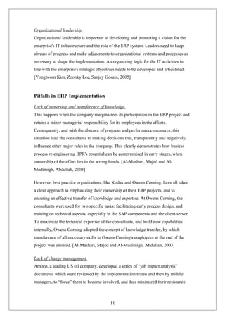 Organizational leadership
Organizational leadership is important in developing and promoting a vision for the
enterprise's IT infrastructure and the role of the ERP system. Leaders need to keep
abreast of progress and make adjustments to organizational systems and processes as
necessary to shape the implementation. An organizing logic for the IT activities in
line with the enterprise's strategic objectives needs to be developed and articulated.
[Yongbeom Kim, Zoonky Lee, Sanjay Gosain, 2005]
Pitfalls in ERP Implementation
Lack of ownership and transference of knowledge
This happens when the company marginalizes its participation in the ERP project and
retains a minor managerial responsibility for its employees in the efforts.
Consequently, and with the absence of progress and performance measures, this
situation lead the consultants to making decisions that, transparently and negatively,
influence other major roles in the company. This clearly demonstrates how busiess
process re-engineering BPR's potential can be compromised in early stages, when
ownership of the effort lies in the wrong hands. [Al-Mashari, Majed and Al-
Mudimigh, Abdullah, 2003]
However, best practice organizations, like Kodak and Owens Corning, have all taken
a clear approach to emphasizing their ownership of their ERP projects, and to
ensuring an effective transfer of knowledge and expertise. At Owens Corning, the
consultants were used for two specific tasks: facilitating early process design, and
training on technical aspects, especially in the SAP components and the client/server.
To maximize the technical expertise of the consultants, and build new capabilities
internally, Owens Corning adopted the concept of knowledge transfer, by which
transference of all necessary skills to Owens Corning's employees at the end of the
project was ensured. [Al-Mashari, Majed and Al-Mudimigh, Abdullah, 2003]
Lack of change management
Amoco, a leading US oil company, developed a series of “job impact analysis”
documents which were reviewed by the implementation teams and then by middle
managers, to “force” them to become involved, and thus minimized their resistance.
11
 