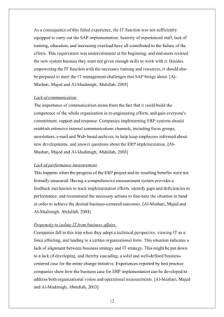 As a consequence of this failed experience, the IT function was not sufficiently
equipped to carry out the SAP implementation. Scarcity of experienced staff, lack of
training, education, and increasing overload have all contributed to the failure of the
efforts. This requirement was underestimated at the beginning, and end-users resisted
the new system because they were not given enough skills to work with it. Besides
empowering the IT function with the necessary training and resources, it should also
be prepared to meet the IT management challenges that SAP brings about. [Al-
Mashari, Majed and Al-Mudimigh, Abdullah, 2003]
Lack of communication
The importance of communication stems from the fact that it could build the
competence of the whole organization in re-engineering efforts, and gain everyone's
commitment, support and response. Companies implementing ERP systems should
establish extensive internal communications channels, including focus groups,
newsletters, e-mail and Web-based archives, to help keep employees informed about
new developments, and answer questions about the ERP implementation. [Al-
Mashari, Majed and Al-Mudimigh, Abdullah, 2003]
Lack of performance measurement
This happens when the progress of the ERP project and its resulting benefits were not
formally measured. Having a comprehensive measurement system provides a
feedback mechanism to track implementation efforts, identify gaps and deficiencies in
performance, and recommend the necessary actions to fine-tune the situation in hand
in order to achieve the desired business-centered outcomes. [Al-Mashari, Majed and
Al-Mudimigh, Abdullah, 2003]
Propensity to isolate IT from business affairs
Companies fall in this trap when they adopt a technical perspective, viewing IT as a
force affecting, and leading to a certain organizational form. This situation indicates a
lack of alignment between business strategy and IT strategy. This might be put down
to a lack of developing, and thereby cascading, a solid and well-defined business-
centered case for the entire change initiative. Experiences reported by best practice
companies show how the business case for ERP implementation can be developed to
address both organizational vision and operational measurements. [Al-Mashari, Majed
and Al-Mudimigh, Abdullah, 2003]
12
 