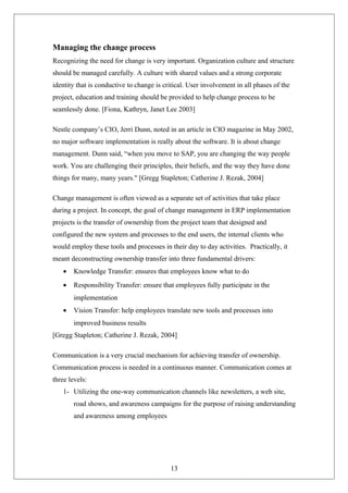 Managing the change process
Recognizing the need for change is very important. Organization culture and structure
should be managed carefully. A culture with shared values and a strong corporate
identity that is conductive to change is critical. User involvement in all phases of the
project, education and training should be provided to help change process to be
seamlessly done. [Fiona, Kathryn, Janet Lee 2003]
Nestle company’s CIO, Jerri Dunn, noted in an article in CIO magazine in May 2002,
no major software implementation is really about the software. It is about change
management. Dunn said, “when you move to SAP, you are changing the way people
work. You are challenging their principles, their beliefs, and the way they have done
things for many, many years." [Gregg Stapleton; Catherine J. Rezak, 2004]
Change management is often viewed as a separate set of activities that take place
during a project. In concept, the goal of change management in ERP implementation
projects is the transfer of ownership from the project team that designed and
configured the new system and processes to the end users, the internal clients who
would employ these tools and processes in their day to day activities. Practically, it
meant deconstructing ownership transfer into three fundamental drivers:
• Knowledge Transfer: ensures that employees know what to do
• Responsibility Transfer: ensure that employees fully participate in the
implementation
• Vision Transfer: help employees translate new tools and processes into
improved business results
[Gregg Stapleton; Catherine J. Rezak, 2004]
Communication is a very crucial mechanism for achieving transfer of ownership.
Communication process is needed in a continuous manner. Communication comes at
three levels:
1- Utilizing the one-way communication channels like newsletters, a web site,
road shows, and awareness campaigns for the purpose of raising understanding
and awareness among employees
13
 