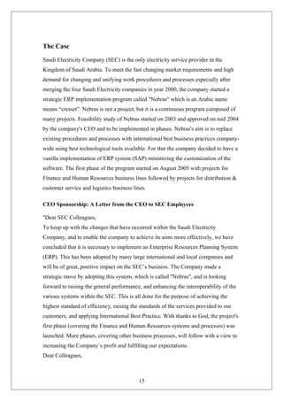 The Case
Saudi Electricity Company (SEC) is the only electricity service provider in the
Kingdom of Saudi Arabia. To meet the fast changing market requirements and high
demand for changing and unifying work procedures and processes especially after
merging the four Saudi Electricity companies in year 2000, the company started a
strategic ERP implementation program called "Nebras" which is an Arabic name
means “cresset”. Nebras is not a project, but it is a continuous program composed of
many projects. Feasibility study of Nebras started on 2003 and approved on mid 2004
by the company's CEO and to be implemented in phases. Nebras's aim is to replace
existing procedures and processes with international best business practices company-
wide using best technological tools available. For that the company decided to have a
vanilla implementation of ERP system (SAP) minimizing the customization of the
software. The first phase of the program started on August 2005 with projects for
Finance and Human Resources business lines followed by projects for distribution &
customer service and logistics business lines.
CEO Sponsorship: A Letter from the CEO to SEC Employees
"Dear SEC Colleagues,
To keep up with the changes that have occurred within the Saudi Electricity
Company, and to enable the company to achieve its aims more effectively, we have
concluded that it is necessary to implement an Enterprise Resources Planning System
(ERP). This has been adopted by many large international and local companies and
will be of great, positive impact on the SEC’s business. The Company made a
strategic move by adopting this system, which is called "Nebras", and is looking
forward to raising the general performance, and enhancing the interoperability of the
various systems within the SEC. This is all done for the purpose of achieving the
highest standard of efficiency, raising the standards of the services provided to our
customers, and applying International Best Practice. With thanks to God, the project's
first phase (covering the Finance and Human Resources systems and processes) was
launched. More phases, covering other business processes, will follow with a view to
increasing the Company’s profit and fulfilling our expectations.
Dear Colleagues,
15
 