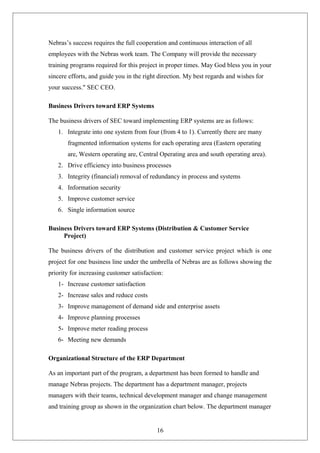 Nebras’s success requires the full cooperation and continuous interaction of all
employees with the Nebras work team. The Company will provide the necessary
training programs required for this project in proper times. May God bless you in your
sincere efforts, and guide you in the right direction. My best regards and wishes for
your success." SEC CEO.
Business Drivers toward ERP Systems
The business drivers of SEC toward implementing ERP systems are as follows:
1. Integrate into one system from four (from 4 to 1). Currently there are many
fragmented information systems for each operating area (Eastern operating
are, Western operating are, Central Operating area and south operating area).
2. Drive efficiency into business processes
3. Integrity (financial) removal of redundancy in process and systems
4. Information security
5. Improve customer service
6. Single information source
Business Drivers toward ERP Systems (Distribution & Customer Service
Project)
The business drivers of the distribution and customer service project which is one
project for one business line under the umbrella of Nebras are as follows showing the
priority for increasing customer satisfaction:
1- Increase customer satisfaction
2- Increase sales and reduce costs
3- Improve management of demand side and enterprise assets
4- Improve planning processes
5- Improve meter reading process
6- Meeting new demands
Organizational Structure of the ERP Department
As an important part of the program, a department has been formed to handle and
manage Nebras projects. The department has a department manager, projects
managers with their teams, technical development manager and change management
and training group as shown in the organization chart below. The department manager
16
 