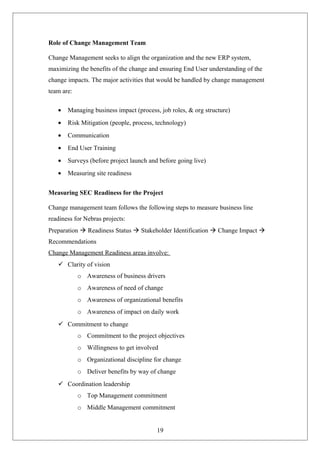 Role of Change Management Team
Change Management seeks to align the organization and the new ERP system,
maximizing the benefits of the change and ensuring End User understanding of the
change impacts. The major activities that would be handled by change management
team are:
• Managing business impact (process, job roles, & org structure)
• Risk Mitigation (people, process, technology)
• Communication
• End User Training
• Surveys (before project launch and before going live)
• Measuring site readiness
Measuring SEC Readiness for the Project
Change management team follows the following steps to measure business line
readiness for Nebras projects:
Preparation  Readiness Status  Stakeholder Identification  Change Impact 
Recommendations
Change Management Readiness areas involve:
 Clarity of vision
o Awareness of business drivers
o Awareness of need of change
o Awareness of organizational benefits
o Awareness of impact on daily work
 Commitment to change
o Commitment to the project objectives
o Willingness to get involved
o Organizational discipline for change
o Deliver benefits by way of change
 Coordination leadership
o Top Management commitment
o Middle Management commitment
19
 