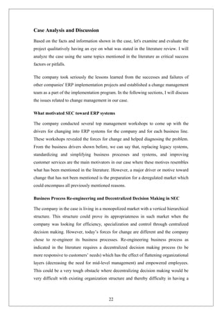 Case Analysis and Discussion
Based on the facts and information shown in the case, let's examine and evaluate the
project qualitatively having an eye on what was stated in the literature review. I will
analyze the case using the same topics mentioned in the literature as critical success
factors or pitfalls.
The company took seriously the lessons learned from the successes and failures of
other companies' ERP implementation projects and established a change management
team as a part of the implementation program. In the following sections, I will discuss
the issues related to change management in our case.
What motivated SEC toward ERP systems
The company conducted several top management workshops to come up with the
drivers for changing into ERP systems for the company and for each business line.
These workshops revealed the forces for change and helped diagnosing the problem.
From the business drivers shown before, we can say that, replacing legacy systems,
standardizing and simplifying business processes and systems, and improving
customer services are the main motivators in our case where these motives resembles
what has been mentioned in the literature. However, a major driver or motive toward
change that has not been mentioned is the preparation for a deregulated market which
could encompass all previously mentioned reasons.
Business Process Re-engineering and Decentralized Decision Making in SEC
The company in the case is living in a monopolized market with a vertical hierarchical
structure. This structure could prove its appropriateness in such market when the
company was looking for efficiency, specialization and control through centralized
decision making. However, today’s forces for change are different and the company
chose to re-engineer its business processes. Re-engineering business process as
indicated in the literature requires a decentralized decision making process (to be
more responsive to customers’ needs) which has the effect of flattening organizational
layers (decreasing the need for mid-level management) and empowered employees.
This could be a very tough obstacle where decentralizing decision making would be
very difficult with existing organization structure and thereby difficulty in having a
22
 