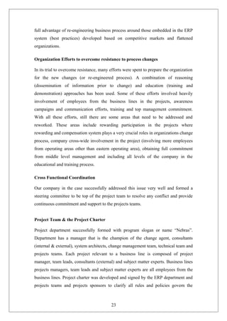 full advantage of re-engineering business process around those embedded in the ERP
system (best practices) developed based on competitive markets and flattened
organizations.
Organization Efforts to overcome resistance to process changes
In its trial to overcome resistance, many efforts were spent to prepare the organization
for the new changes (or re-engineered process). A combination of reasoning
(dissemination of information prior to change) and education (training and
demonstration) approaches has been used. Some of these efforts involved heavily
involvement of employees from the business lines in the projects, awareness
campaigns and communication efforts, training and top management commitment.
With all these efforts, still there are some areas that need to be addressed and
reworked. These areas include rewarding participation in the projects where
rewarding and compensation system plays a very crucial roles in organizations change
process, company cross-wide involvement in the project (involving more employees
from operating areas other than eastern operating area), obtaining full commitment
from middle level management and including all levels of the company in the
educational and training process.
Cross Functional Coordination
Our company in the case successfully addressed this issue very well and formed a
steering committee to be top of the project team to resolve any conflict and provide
continuous commitment and support to the projects teams.
Project Team & the Project Charter
Project department successfully formed with program slogan or name “Nebras”.
Department has a manager that is the champion of the change agent, consultants
(internal & external), system architects, change management team, technical team and
projects teams. Each project relevant to a business line is composed of project
manager, team leads, consultants (external) and subject matter experts. Business lines
projects managers, team leads and subject matter experts are all employees from the
business lines. Project charter was developed and signed by the ERP department and
projects teams and projects sponsors to clarify all rules and policies govern the
23
 