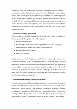 relationship. With this, the company successfully avoided the pitfall of isolating IT
from business affairs. The main point noticed here is that the location of this program
team is in the eastern operating area, previously was SCECO East, and change agent
as well as most teams’ members and leaders are from the eastern operating area too.
To deal with this issue that could increase the resistance in other operating areas,
several employees from other operating areas were assigned as fully dedicated
representatives of Nebras in their areas (refer to the org chart of the change
management team).
Training and End-User Involvement
End user employees (business employees) or those affected by change are involved in
the projects mainly through one of the following roles:
• Functional teams leaders
• Full time (dedicated) subject matter expert SME: those with knowledge or
experience in one or more areas of SEC business process
• Part time subject matter expert
• Power user (Trainer)
Subject matter experts will play a crucial role in overcoming resistance and
facilitating acceptance of the re-engineered process, since they remain in their
departments business, have respect of their peers and would be the link between the
project and the business as a communication channel. In addition, they will heavily
participate in the project and system simulation workshops. In addition, SMEs and
power users are engaged in conducting training and developing the training materials
as well as playing the mentoring roles.
Change Limiting Conditions (victory organizations)
Program manager successfully obtained top management commitment to the program
projects. But, still other limiting conditions exist and could be an obstacle. Formal
organization which involves org structure (hierarchical structure), policies,
procedures, top management philosophies and systems of control are obstacles that
are very hard to change. This could indicate that the level of top management
commitment is limited. Organization culture is another obstacle. The company’s
24
 