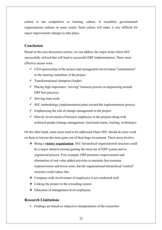 culture is not competitive or learning culture. It resembles governmental
organizational cultures to some extent. Such culture will make it very difficult for
major improvement changes to take place.
Conclusion
Based on the case discussion section, we can address the major areas where SEC
successfully utilized that will lead to successful ERP implementation. These most
effective means were:
 CEO sponsorship of the project and management involvement "commitment"
in the steering committee of the project
 Transformational champion (leader)
 Placing high importance "striving" business process re-engineering around
ERP best practices
 Striving team work
 SEC methodology (implementation plan) toward the implementation process
 Emphasizing the role of change management in the project
 Heavily involvement of business employees in the projects along with
technical people (change management, functional teams, training, workshops)
On the other hand, some areas need to be addressed where SEC should do more work
on them to harvest the most gains out of their huge investment. These areas involve:
 Being a victory organization: SEC hierarchical organizational structure could
be a major obstacle toward gaining the most out of ERP system and re-
engineered process. Fore example, ERP promotes empowerment and
elimination of non value added activities to maintain fast customer
responsiveness and lower costs, but the organizational hierarchical "control"
structure could reduce this.
 Company-wide involvement of employees is not conducted well.
 Linking the project to the rewarding system
 Education of management level employees
Research Limitations
1- Findings are based on subjective interpretations of the researcher
25
 