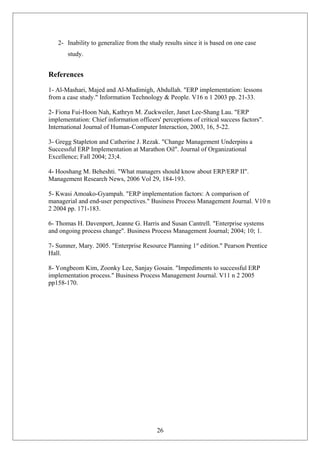 2- Inability to generalize from the study results since it is based on one case
study.
References
1- Al-Mashari, Majed and Al-Mudimigh, Abdullah. "ERP implementation: lessons
from a case study." Information Technology & People. V16 n 1 2003 pp. 21-33.
2- Fiona Fui-Hoon Nah, Kathryn M. Zuckweiler, Janet Lee-Shang Lau. "ERP
implementation: Chief information officers' perceptions of critical success factors".
International Journal of Human-Computer Interaction, 2003, 16, 5-22.
3- Gregg Stapleton and Catherine J. Rezak. "Change Management Underpins a
Successful ERP Implementation at Marathon Oil". Journal of Organizational
Excellence; Fall 2004; 23;4.
4- Hooshang M. Beheshti. "What managers should know about ERP/ERP II".
Management Research News, 2006 Vol 29, 184-193.
5- Kwasi Amoako-Gyampah. "ERP implementation factors: A comparison of
managerial and end-user perspectives." Business Process Management Journal. V10 n
2 2004 pp. 171-183.
6- Thomas H. Davenport, Jeanne G. Harris and Susan Cantrell. "Enterprise systems
and ongoing process change". Business Process Management Journal; 2004; 10; 1.
7- Sumner, Mary. 2005. "Enterprise Resource Planning 1st
edition." Pearson Prentice
Hall.
8- Yongbeom Kim, Zoonky Lee, Sanjay Gosain. "Impediments to successful ERP
implementation process." Business Process Management Journal. V11 n 2 2005
pp158-170.
26
 