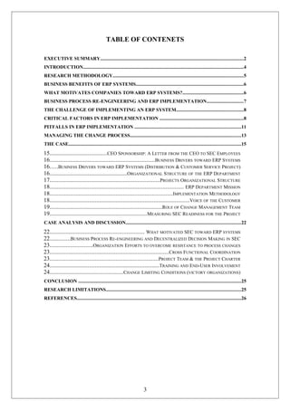 TABLE OF CONTENETS
EXECUTIVE SUMMARY.....................................................................................................................2
INTRODUCTION...................................................................................................................................4
RESEARCH METHODOLOGY...........................................................................................................5
BUSINESS BENEFITS OF ERP SYSTEMS........................................................................................6
WHAT MOTIVATES COMPANIES TOWARD ERP SYSTEMS?..................................................6
BUSINESS PROCESS RE-ENGINEERING AND ERP IMPLEMENTATION..............................7
THE CHALLENGE OF IMPLEMENTING AN ERP SYSTEM.......................................................8
CRITICAL FACTORS IN ERP IMPLEMENTATION .....................................................................8
PITFALLS IN ERP IMPLEMENTATION .......................................................................................11
MANAGING THE CHANGE PROCESS...........................................................................................13
THE CASE.............................................................................................................................................15
CEO SPONSORSHIP: A LETTER FROM THE CEO TO SEC EMPLOYEES.......................................15
BUSINESS DRIVERS TOWARD ERP SYSTEMS........................................................................16
BUSINESS DRIVERS TOWARD ERP SYSTEMS (DISTRIBUTION & CUSTOMER SERVICE PROJECT).....16
ORGANIZATIONAL STRUCTURE OF THE ERP DEPARTMENT.....................................................16
PROJECTS ORGANIZATIONAL STRUCTURE...........................................................................17
ERP DEPARTMENT MISSION...........................................................................................18
IMPLEMENTATION METHODOLOGY....................................................................................18
VOICE OF THE CUSTOMER...............................................................................................18
ROLE OF CHANGE MANAGEMENT TEAM.............................................................................19
MEASURING SEC READINESS FOR THE PROJECT..................................................................19
CASE ANALYSIS AND DISCUSSION..............................................................................................22
WHAT MOTIVATED SEC TOWARD ERP SYSTEMS................................................................22
BUSINESS PROCESS RE-ENGINEERING AND DECENTRALIZED DECISION MAKING IN SEC..............22
ORGANIZATION EFFORTS TO OVERCOME RESISTANCE TO PROCESS CHANGES.............................23
CROSS FUNCTIONAL COORDINATION.................................................................................23
PROJECT TEAM & THE PROJECT CHARTER..........................................................................23
TRAINING AND END-USER INVOLVEMENT...........................................................................24
CHANGE LIMITING CONDITIONS (VICTORY ORGANIZATIONS)..................................................24
CONCLUSION .....................................................................................................................................25
RESEARCH LIMITATIONS...............................................................................................................25
REFERENCES.......................................................................................................................................26
3
 