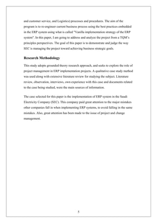 and customer service, and Logistics) processes and procedures. The aim of the
program is to re-engineer current business process using the best practices embedded
in the ERP system using what is called "Vanilla implementation strategy of the ERP
system". In this paper, I am going to address and analyze the project from a TQM’s
principles perspectives. The goal of this paper is to demonstrate and judge the way
SEC is managing the project toward achieving business strategic goals.
Research Methodology
This study adopts grounded theory research approach, and seeks to explore the role of
project management in ERP implementation projects. A qualitative case study method
was used along with extensive literature review for studying the subject. Literature
review, observation, interviews, own experience with this case and documents related
to the case being studied, were the main sources of information.
The case selected for this paper is the implementation of ERP system in the Saudi
Electricity Company (SEC). This company paid great attention to the major mistakes
other companies fall in when implementing ERP systems, to avoid falling in the same
mistakes. Also, great attention has been made to the issue of project and change
management.
5
 
