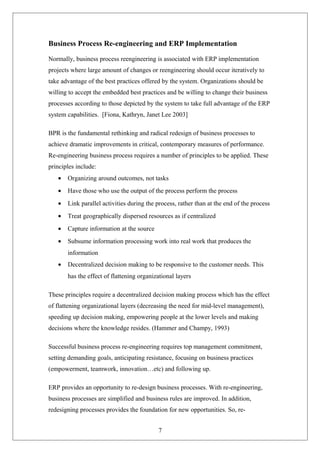 Business Process Re-engineering and ERP Implementation
Normally, business process reengineering is associated with ERP implementation
projects where large amount of changes or reengineering should occur iteratively to
take advantage of the best practices offered by the system. Organizations should be
willing to accept the embedded best practices and be willing to change their business
processes according to those depicted by the system to take full advantage of the ERP
system capabilities. [Fiona, Kathryn, Janet Lee 2003]
BPR is the fundamental rethinking and radical redesign of business processes to
achieve dramatic improvements in critical, contemporary measures of performance.
Re-engineering business process requires a number of principles to be applied. These
principles include:
• Organizing around outcomes, not tasks
• Have those who use the output of the process perform the process
• Link parallel activities during the process, rather than at the end of the process
• Treat geographically dispersed resources as if centralized
• Capture information at the source
• Subsume information processing work into real work that produces the
information
• Decentralized decision making to be responsive to the customer needs. This
has the effect of flattening organizational layers
These principles require a decentralized decision making process which has the effect
of flattening organizational layers (decreasing the need for mid-level management),
speeding up decision making, empowering people at the lower levels and making
decisions where the knowledge resides. (Hammer and Champy, 1993)
Successful business process re-engineering requires top management commitment,
setting demanding goals, anticipating resistance, focusing on business practices
(empowerment, teamwork, innovation…etc) and following up.
ERP provides an opportunity to re-design business processes. With re-engineering,
business processes are simplified and business rules are improved. In addition,
redesigning processes provides the foundation for new opportunities. So, re-
7
 