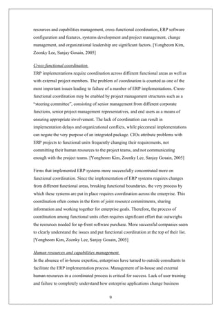 resources and capabilities management, cross-functional coordination, ERP software
configuration and features, systems development and project management, change
management, and organizational leadership are significant factors. [Yongbeom Kim,
Zoonky Lee, Sanjay Gosain, 2005]
Cross-functional coordination
ERP implementations require coordination across different functional areas as well as
with external project members. The problem of coordination is counted as one of the
most important issues leading to failure of a number of ERP implementations. Cross-
functional coordination may be enabled by project management structures such as a
“steering committee”, consisting of senior management from different corporate
functions, senior project management representatives, and end users as a means of
ensuring appropriate involvement. The lack of coordination can result in
implementation delays and organizational conflicts, while piecemeal implementations
can negate the very purpose of an integrated package. CIOs attribute problems with
ERP projects to functional units frequently changing their requirements, not
committing their human resources to the project teams, and not communicating
enough with the project teams. [Yongbeom Kim, Zoonky Lee, Sanjay Gosain, 2005]
Firms that implemented ERP systems more successfully concentrated more on
functional coordination. Since the implementation of ERP systems requires changes
from different functional areas, breaking functional boundaries, the very process by
which these systems are put in place requires coordination across the enterprise. This
coordination often comes in the form of joint resource commitments, sharing
information and working together for enterprise goals. Therefore, the process of
coordination among functional units often requires significant effort that outweighs
the resources needed for up-front software purchase. More successful companies seem
to clearly understand the issues and put functional coordination at the top of their list.
[Yongbeom Kim, Zoonky Lee, Sanjay Gosain, 2005]
Human resources and capabilities management
In the absence of in-house expertise, enterprises have turned to outside consultants to
facilitate the ERP implementation process. Management of in-house and external
human resources in a coordinated process is critical for success. Lack of user training
and failure to completely understand how enterprise applications change business
9
 