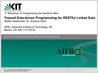 1st Workshop on Programming the Semantic Web
Toward Data-driven Programming for RESTful Linked Data
Steffen Stadtmüller, Dr. Andreas Harth

AIFB, Karlsruhe Institute of Technology, DE
Boston, US, MA, 11/11/2012

INSTITUTE OF APPLIED INFORMATICS AND FORMAL DESCRIPTION METHODS (AIFB)




                                                                         www.aifb.kit.edu




KIT – University of the State of Baden-Württemberg and
National Laboratory of the Helmholtz Association                                            www.kit.edu
 