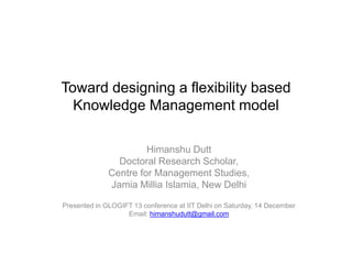 Toward designing a flexibility based
Knowledge Management model
Himanshu Dutt
Doctoral Research Scholar,
Centre for Management Studies,
Jamia Millia Islamia, New Delhi
Presented in GLOGIFT 13 conference at IIT Delhi on Saturday, 14 December
Email: himanshudutt@gmail.com

 