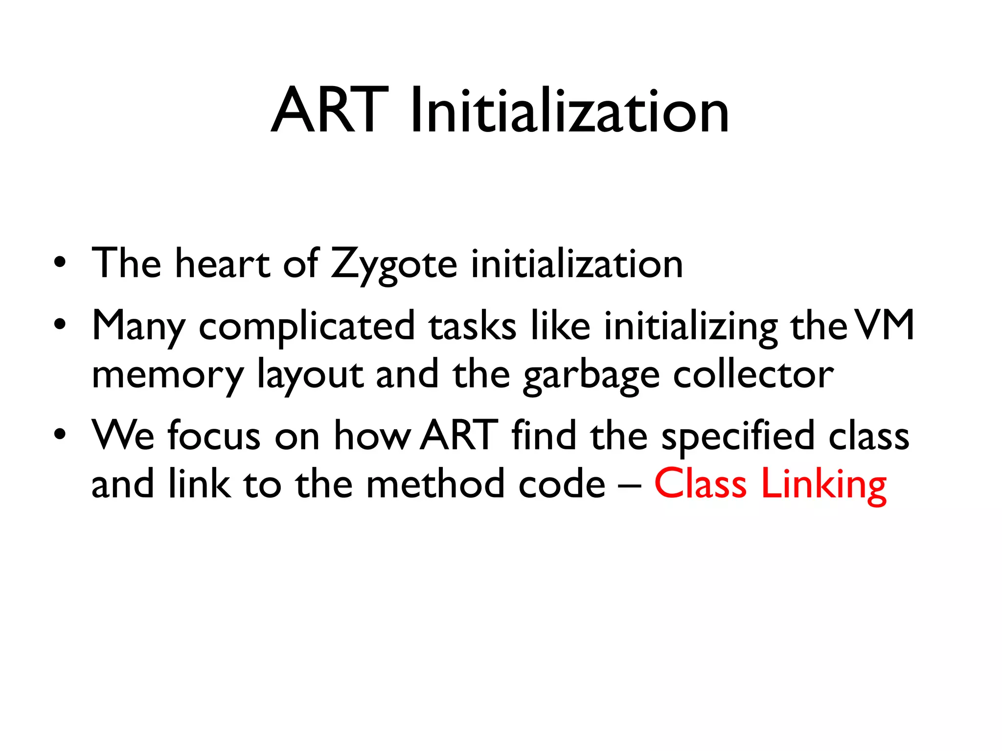 ART Initialization
• The heart of Zygote initialization
• Many complicated tasks like initializing theVM
memory layout and the garbage collector
• We focus on how ART find the specified class
and link to the method code – Class Linking
 