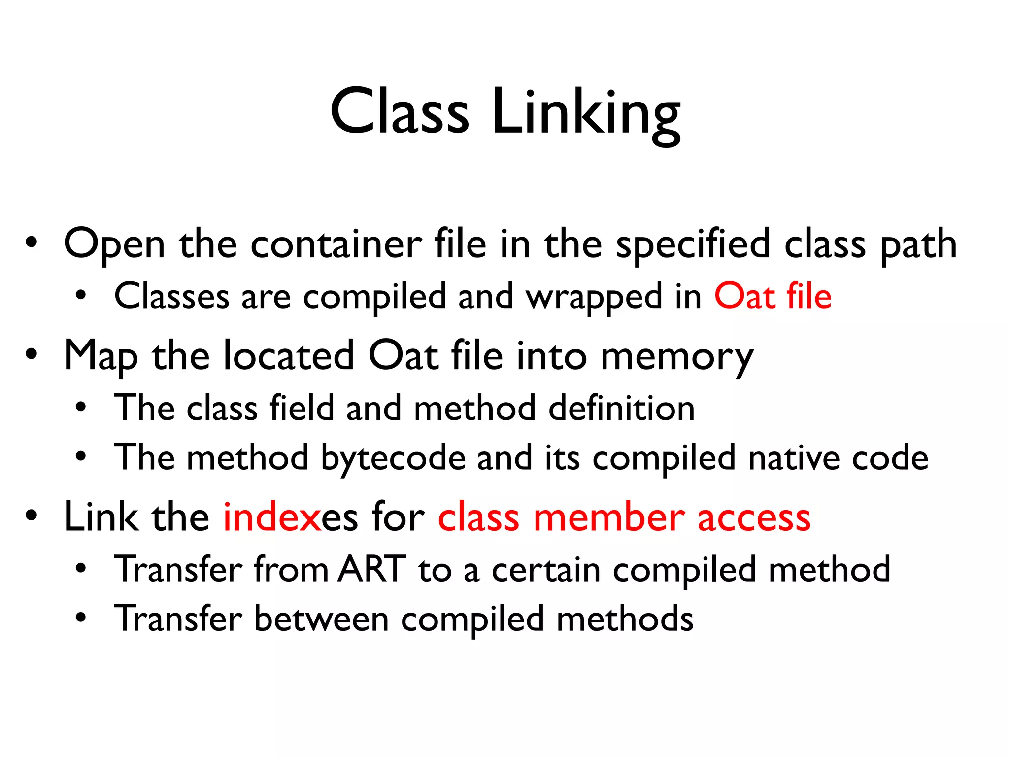 Class Linking
• Open the container file in the specified class path
• Classes are compiled and wrapped in Oat file
• Map the located Oat file into memory
• The class field and method definition
• The method bytecode and its compiled native code
• Link the indexes for class member access
• Transfer from ART to a certain compiled method
• Transfer between compiled methods
 