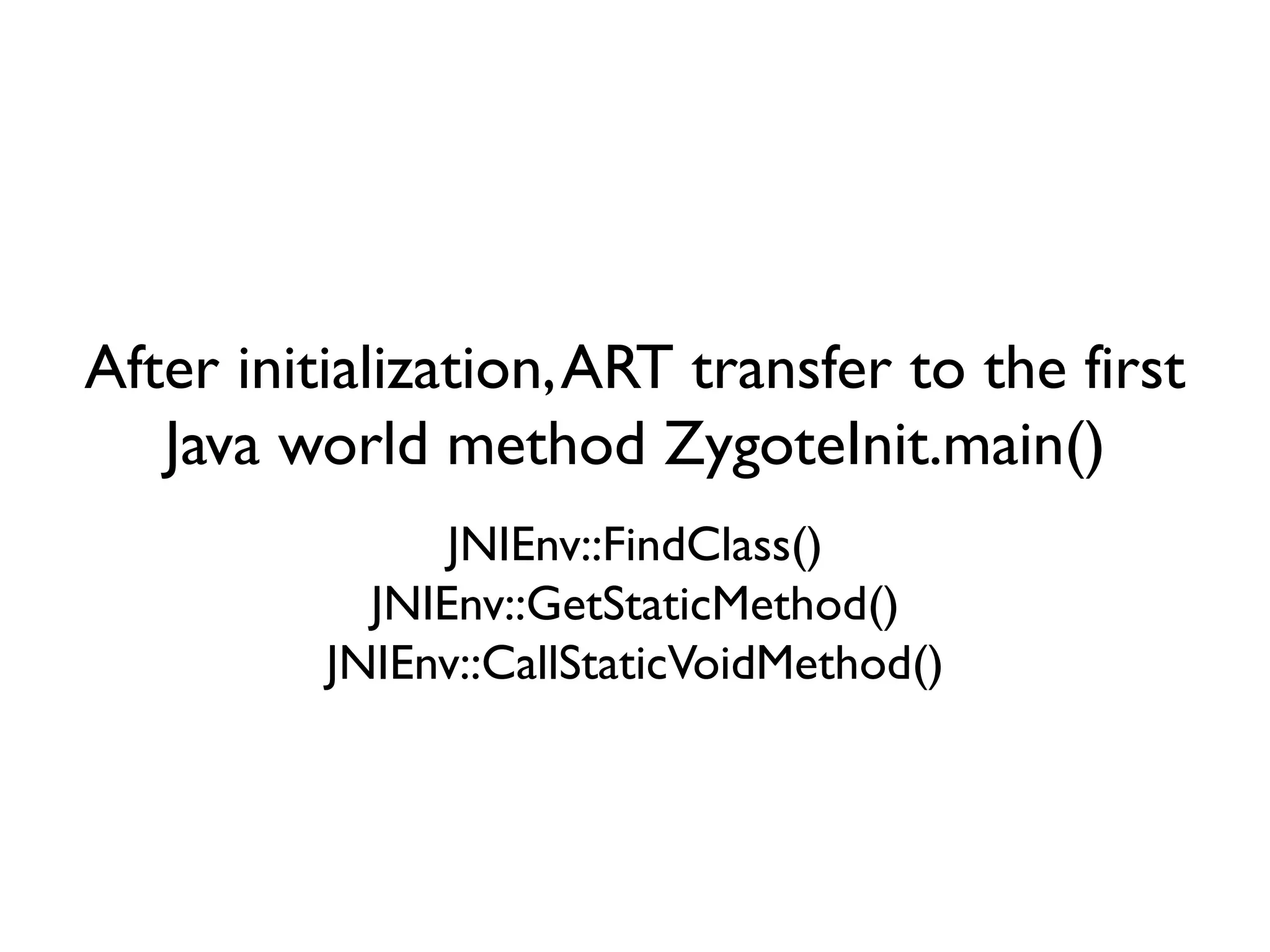 After initialization,ART transfer to the first
Java world method ZygoteInit.main()
JNIEnv::FindClass()
JNIEnv::GetStaticMethod()
JNIEnv::CallStaticVoidMethod()
 
