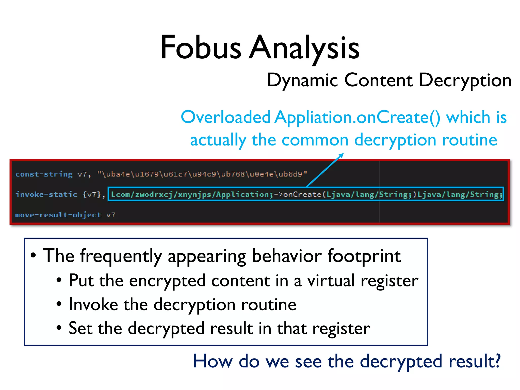 Fobus Analysis
Overloaded Appliation.onCreate() which is
actually the common decryption routine
• The frequently appearing behavior footprint
• Put the encrypted content in a virtual register
• Invoke the decryption routine
• Set the decrypted result in that register
How do we see the decrypted result?
Dynamic Content Decryption
 