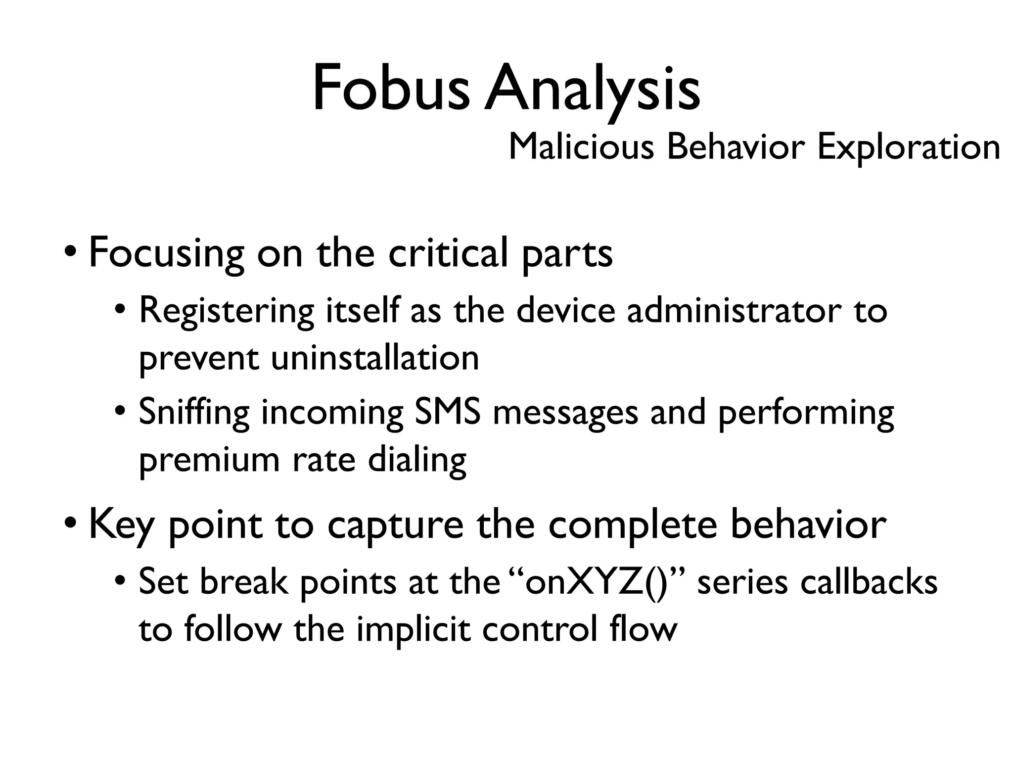 • Focusing on the critical parts
• Registering itself as the device administrator to
prevent uninstallation
• Sniffing incoming SMS messages and performing
premium rate dialing
• Key point to capture the complete behavior
• Set break points at the “onXYZ()” series callbacks
to follow the implicit control flow
Fobus Analysis
Malicious Behavior Exploration
 