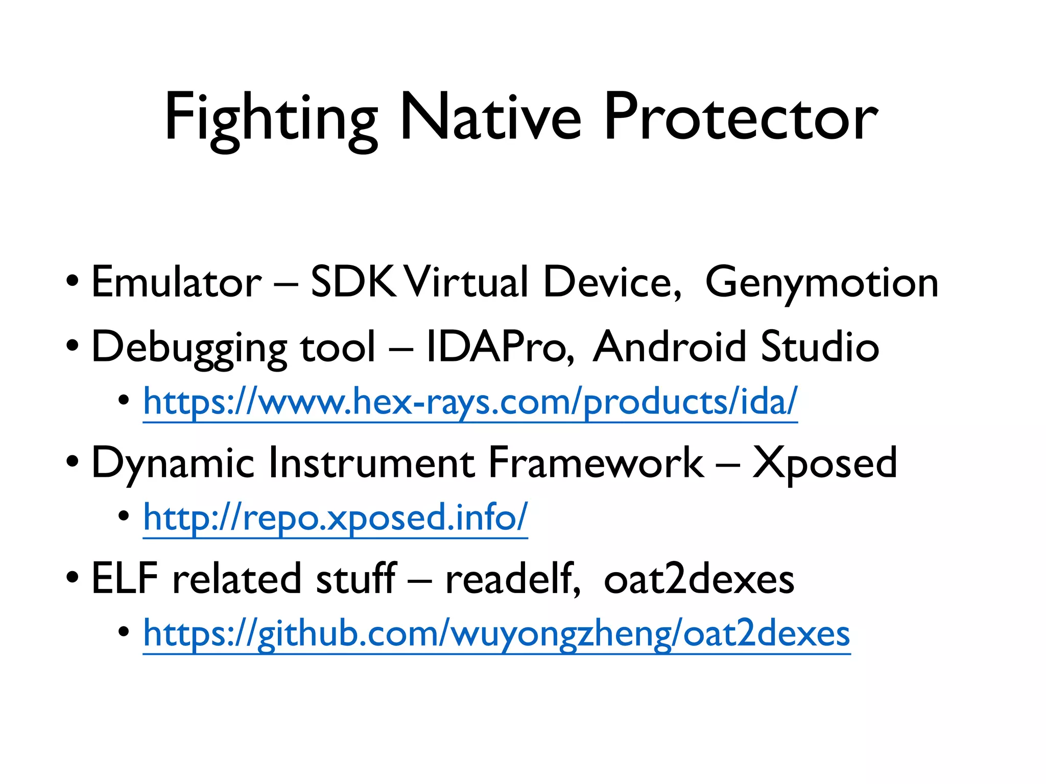 Fighting Native Protector
• Emulator – SDKVirtual Device, Genymotion
• Debugging tool – IDAPro, Android Studio
• https://www.hex-rays.com/products/ida/
• Dynamic Instrument Framework – Xposed
• http://repo.xposed.info/
• ELF related stuff – readelf, oat2dexes
• https://github.com/wuyongzheng/oat2dexes
 