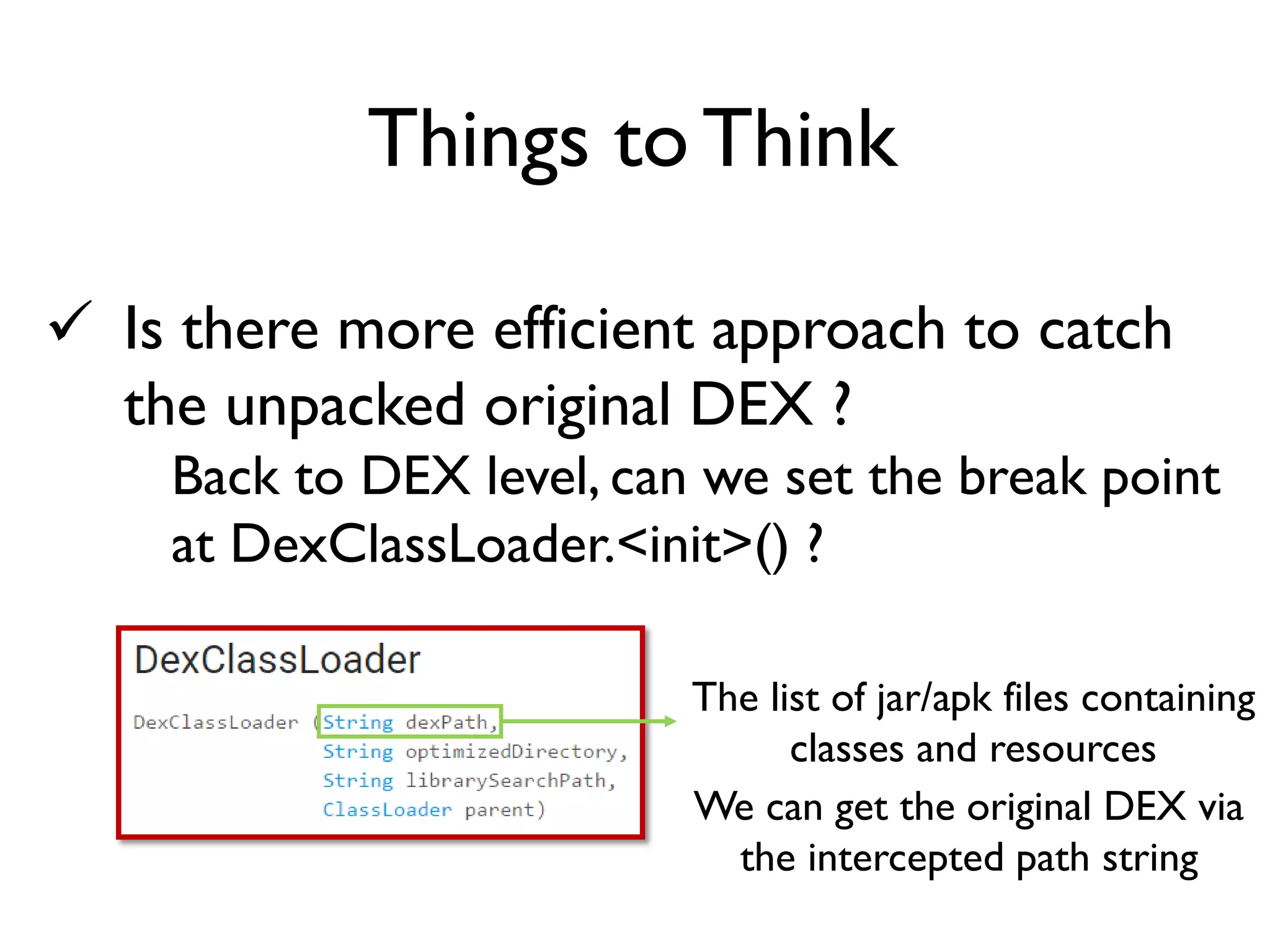  Is there more efficient approach to catch
the unpacked original DEX ?
Back to DEX level, can we set the break point
at DexClassLoader.<init>() ?
Things to Think
The list of jar/apk files containing
classes and resources
We can get the original DEX via
the intercepted path string
 