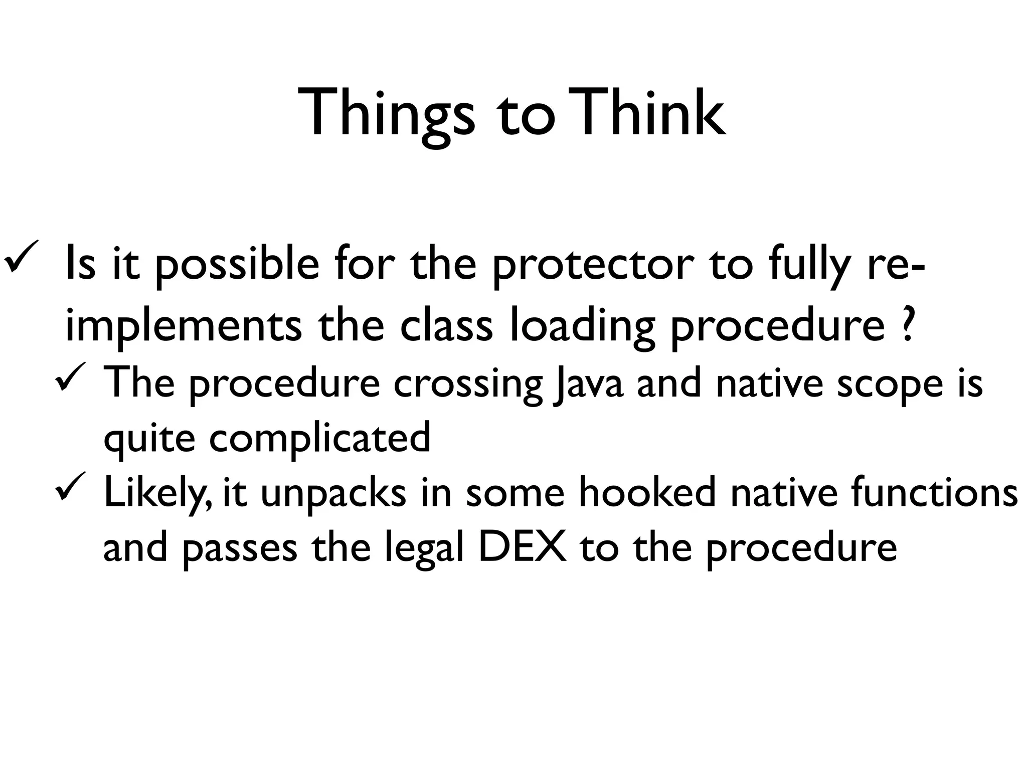  Is it possible for the protector to fully re-
implements the class loading procedure ?
 The procedure crossing Java and native scope is
quite complicated
 Likely, it unpacks in some hooked native functions
and passes the legal DEX to the procedure
Things to Think
 