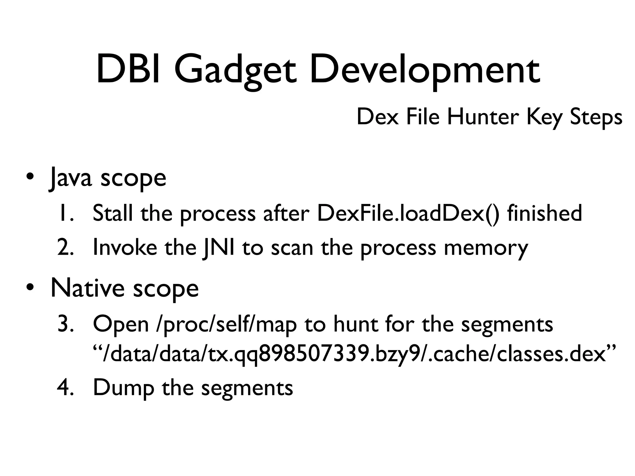 DBI Gadget Development
Dex File Hunter Key Steps
• Java scope
1. Stall the process after DexFile.loadDex() finished
2. Invoke the JNI to scan the process memory
• Native scope
3. Open /proc/self/map to hunt for the segments
“/data/data/tx.qq898507339.bzy9/.cache/classes.dex”
4. Dump the segments
 
