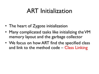 ART Initialization
• The heart of Zygote initialization
• Many complicated tasks like initializing theVM
memory layout and the garbage collector
• We focus on how ART find the specified class
and link to the method code – Class Linking
 