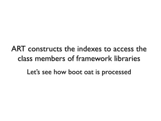 ART constructs the indexes to access the
class members of framework libraries
Let’s see how boot oat is processed
 