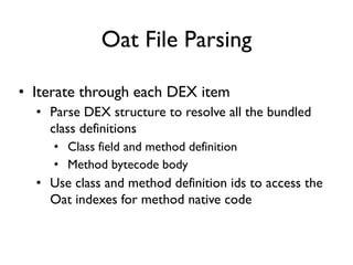 Oat File Parsing
• Iterate through each DEX item
• Parse DEX structure to resolve all the bundled
class definitions
• Class field and method definition
• Method bytecode body
• Use class and method definition ids to access the
Oat indexes for method native code
 