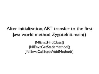 After initialization,ART transfer to the first
Java world method ZygoteInit.main()
JNIEnv::FindClass()
JNIEnv::GetStaticMethod()
JNIEnv::CallStaticVoidMethod()
 