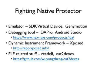 Fighting Native Protector
• Emulator – SDKVirtual Device, Genymotion
• Debugging tool – IDAPro, Android Studio
• https://www.hex-rays.com/products/ida/
• Dynamic Instrument Framework – Xposed
• http://repo.xposed.info/
• ELF related stuff – readelf, oat2dexes
• https://github.com/wuyongzheng/oat2dexes
 