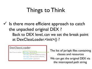  Is there more efficient approach to catch
the unpacked original DEX ?
Back to DEX level, can we set the break point
at DexClassLoader.<init>() ?
Things to Think
The list of jar/apk files containing
classes and resources
We can get the original DEX via
the intercepted path string
 