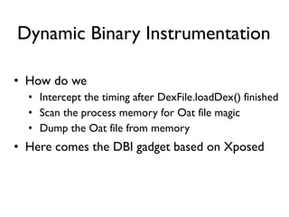 Dynamic Binary Instrumentation
• How do we
• Intercept the timing after DexFile.loadDex() finished
• Scan the process memory for Oat file magic
• Dump the Oat file from memory
• Here comes the DBI gadget based on Xposed
 