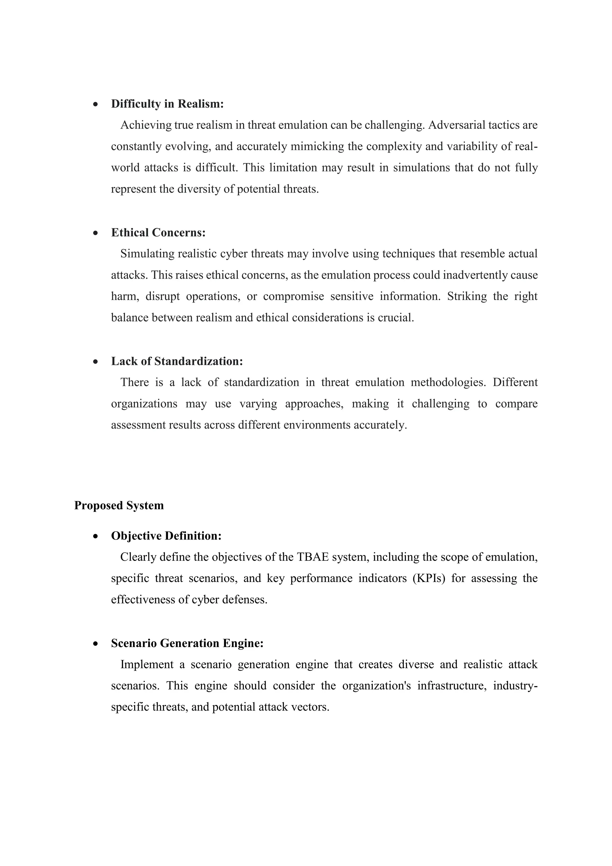  Difficulty in Realism:
Achieving true realism in threat emulation can be challenging. Adversarial tactics are
constantly evolving, and accurately mimicking the complexity and variability of real-
world attacks is difficult. This limitation may result in simulations that do not fully
represent the diversity of potential threats.
 Ethical Concerns:
Simulating realistic cyber threats may involve using techniques that resemble actual
attacks. This raises ethical concerns, as the emulation process could inadvertently cause
harm, disrupt operations, or compromise sensitive information. Striking the right
balance between realism and ethical considerations is crucial.
 Lack of Standardization:
There is a lack of standardization in threat emulation methodologies. Different
organizations may use varying approaches, making it challenging to compare
assessment results across different environments accurately.
Proposed System
 Objective Definition:
Clearly define the objectives of the TBAE system, including the scope of emulation,
specific threat scenarios, and key performance indicators (KPIs) for assessing the
effectiveness of cyber defenses.
 Scenario Generation Engine:
Implement a scenario generation engine that creates diverse and realistic attack
scenarios. This engine should consider the organization's infrastructure, industry-
specific threats, and potential attack vectors.
 