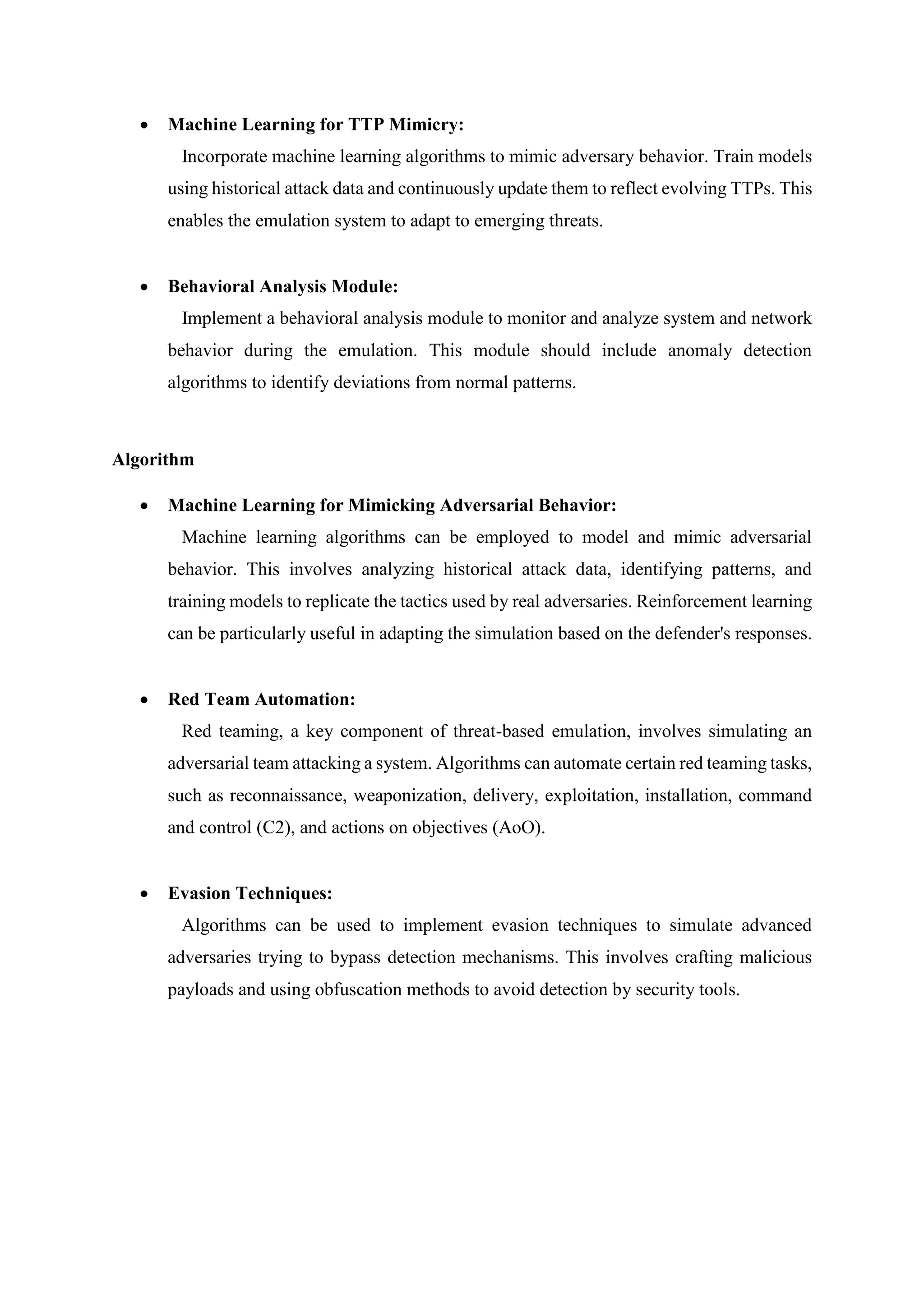  Machine Learning for TTP Mimicry:
Incorporate machine learning algorithms to mimic adversary behavior. Train models
using historical attack data and continuously update them to reflect evolving TTPs. This
enables the emulation system to adapt to emerging threats.
 Behavioral Analysis Module:
Implement a behavioral analysis module to monitor and analyze system and network
behavior during the emulation. This module should include anomaly detection
algorithms to identify deviations from normal patterns.
Algorithm
 Machine Learning for Mimicking Adversarial Behavior:
Machine learning algorithms can be employed to model and mimic adversarial
behavior. This involves analyzing historical attack data, identifying patterns, and
training models to replicate the tactics used by real adversaries. Reinforcement learning
can be particularly useful in adapting the simulation based on the defender's responses.
 Red Team Automation:
Red teaming, a key component of threat-based emulation, involves simulating an
adversarial team attacking a system. Algorithms can automate certain red teaming tasks,
such as reconnaissance, weaponization, delivery, exploitation, installation, command
and control (C2), and actions on objectives (AoO).
 Evasion Techniques:
Algorithms can be used to implement evasion techniques to simulate advanced
adversaries trying to bypass detection mechanisms. This involves crafting malicious
payloads and using obfuscation methods to avoid detection by security tools.
 