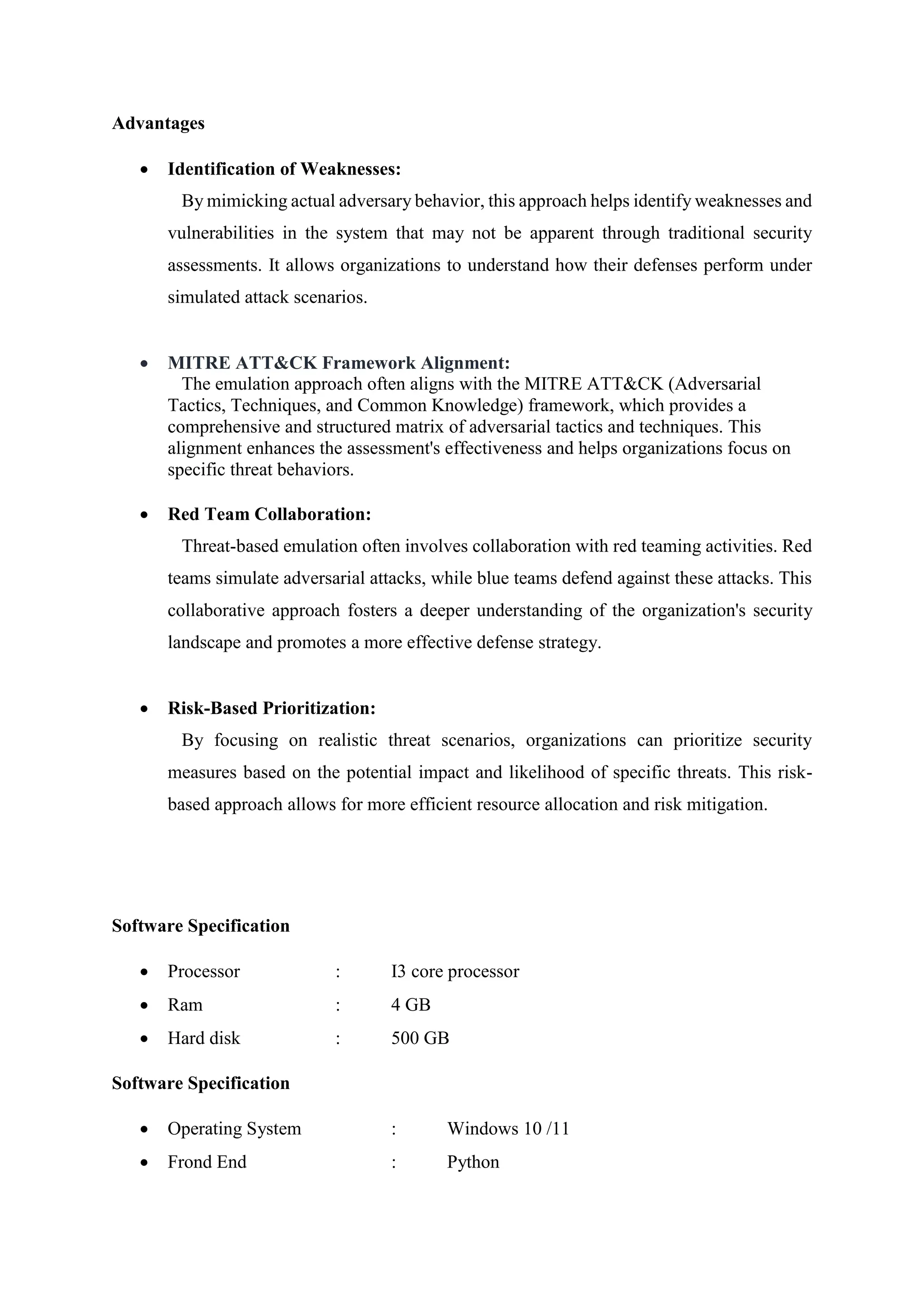 Advantages
 Identification of Weaknesses:
By mimicking actual adversary behavior, this approach helps identify weaknesses and
vulnerabilities in the system that may not be apparent through traditional security
assessments. It allows organizations to understand how their defenses perform under
simulated attack scenarios.
 MITRE ATT&CK Framework Alignment:
The emulation approach often aligns with the MITRE ATT&CK (Adversarial
Tactics, Techniques, and Common Knowledge) framework, which provides a
comprehensive and structured matrix of adversarial tactics and techniques. This
alignment enhances the assessment's effectiveness and helps organizations focus on
specific threat behaviors.
 Red Team Collaboration:
Threat-based emulation often involves collaboration with red teaming activities. Red
teams simulate adversarial attacks, while blue teams defend against these attacks. This
collaborative approach fosters a deeper understanding of the organization's security
landscape and promotes a more effective defense strategy.
 Risk-Based Prioritization:
By focusing on realistic threat scenarios, organizations can prioritize security
measures based on the potential impact and likelihood of specific threats. This risk-
based approach allows for more efficient resource allocation and risk mitigation.
Software Specification
 Processor : I3 core processor
 Ram : 4 GB
 Hard disk : 500 GB
Software Specification
 Operating System : Windows 10 /11
 Frond End : Python
 