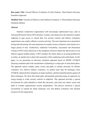 Base paper Title: Toward Effective Evaluation of Cyber Defense: Threat Based Adversary
Emulation Approach
Modified Title: Towards an Effective Cyber Defence Evaluation: A Threat-Based Adversary
Emulation Method
Abstract
Attackers compromise organizations with increasingly sophisticated ways, such as
Advanced Persistent Threat (APT) attackers. Usually, such attacks have the intention to exploit
endpoints to gain access to critical data. For security controls and defense evaluation,
organizations may employ offensive security activities. The most important one is penetration
testing and red teaming, but such operations are usually resource exhaustive and extend over a
longer period of time. Furthermore, traditional Venerability Assessment and Penetration
Testing (VAPT) works effectively in the mitigation of known attacks but did not prove to be
effective against stealthy attacks. VAPT considers the whole offsec as an acting problem but
in reality, an attacker has to deal with uncertainty while conducting real-world attacks. In this
paper, we are presenting an adversary emulation approach based on MITRE ATT&CK
adversary emulation plan with consideration of planning as a major part of each attack phase.
The approach utilizes stealthy attack vectors and paths to emulate adversary for defense
evaluation. For effective defense evaluation, we picked more than 40 techniques from
ATT&CK, deployed their mitigation on target machines, and then launched attacks against all
those techniques. We show that attack paths and payloads generated using our approach are
strong enough to evade security controls at endpoints. This approach provides a special
environment for cyber defenders to think like adversary, and create new attack vectors and
paths to evaluate organizational security preparedness. This process constructs a special
environment to expand the attack landscape view and defense evaluation with minimal
resources for the organization.
 