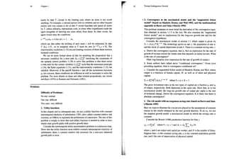 Chapter 1
assets by date T, except in the limiting case where an asset is not worth
anything. For example, a rational person with no children and no other bequest
motive who was certain to die at date 7 would liquidate and spend all assets
by T, unless infirmity, transactions costs, or some other impediment made the
agent incapable of deriving any more utility from them. In other words, the
agent would obey the conditions
e Tayrkiy =0foralli=1...m,
which say that either the holding of cach asset ¿ will be exhausted by date
T (kr=0), or its marginal value at 7 must be zero (e-?72;7 =0). The
transversality conditions (1.32) arc just limiting versions of these finite-horizon
terminal conditions.
We can be more formal about all this by asserting the proposition that a
necessary condition for a time path (ky, c:)=% satisfying the constraints of
the optimal control problem (1.28) to solve that problem is that there exists
a time path for the costate variables (4,)/=9" such that the maximum principle
(1.30), the Euler equations (1.31), and the transversality conditions (1.32) are
satisfied. Moreover, if the payoff function v and all the investment functions
2j are concave, these conditions are sufficient as well as necessary to solve the
problem. For more details on these and other related propositions, see Arrow
and Kurz (1970) or Kamien and Schwartz (1981).
Problems
Difficulty of Problems:
No star: normal
One star: difficult
Two stars: very difficult
1. Utility functions
n this chapter and in subsequent ones, we use a utility function with constant
intertemporal elasticity of substitution, CES, (also called constant relative risk
aversion, or CRRA) to represent the preferences of consumers. The aim of this
problem is simply to show that such utility function is needed in order to have
steady-state growth paths with positive growth rates.
Consider the intertemporal utility maximization problem in continuous time.
Show that the utility function must exhibit constant intertemporal elasticity of
substitution (have a constant relative risk aversion) for a non-zero balanced
growth path to exist.
í
£1
a
45 Toward Endogenous Growth
* 2. Convergence in the neoclassical model and the “augmented Solow
model” (based on Mankiw, Romer, and Weil 1992, and the mathematical
appendix in Barro and Sala-i-Martin 1995)
This problem examines in more detail the derivation of the convergence equa-
tion obtained in section 1.1.3 in the text. We also examine the “augmented
Solow model” and its implications for the long-run growth rate and for the
convergence hypothesis.
Consider the neoclassical model of section 1.1 where output is given by
Y, = (A,L)* K). The technology grows at rate x, the population at rate n,
and the stock of capital depreciates at rate 8. There is a constant saving rate, 5.
a. Derive the convergence equation, that is, find an expression for the rate of
growth of income toward the steady state that depends on initial income. What
is the rate of convergence?
(Hint: log-linearize your expression for the rate of growth of output.)
b. Some authors have talked about “conditional convergence” Given your
preceding equation, what is convergence conditional on?
c. Consider the augmented Solow model of Mankiw, Romer, and Weil, where
output is a function of human capital, H, as well as of labor and physical
capital,
Y, =K2HP(AL)8 whereO<a+ B <1
The gross investment rates in the two types of capital are a fraction sy and s,
of output, respectively. Both depreciate at the same rate. Show that, as in the
neoclassical model, the long-run growth rate of output per capita is the rate
of technical change. Derive the convergence equation. Is it likely that there is
absolute convergence?
3. The AK model with an exogenous saving rate (based on Barro and Sala-
i-Martín 1995)
Here we want to illustrate the crucial role played by the assumption of constant
returns in the results obtained by the new growth theories. To do so, we use
the simplest growth model: a neoclassical model in which the savings rate is
constant.
Consider the Romer (1986) production function for firm j
Y =KjA? where0<a < land Ar=40 3 kn/N,
where y and k are output and capital per worker, and A is the number of firms.
Suppose that s is the constant saving rate, n is the constant population growth
rate, and 8 the rate of depreciation of physical capital.
 