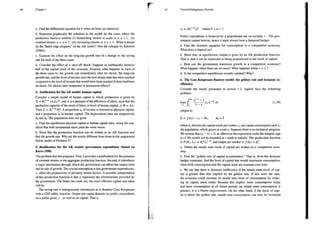 46 Chapter 1
a. Find the differential equation for k when all firms are identical.
b. Represent graphically the solutions to the model for the cases where the
production function exhibits (i) diminishing returns to scale, @ + 7 < 1 , (ii)
constant returns, & + 1 = 1, (iii) increasing returns, a + 7 > 1. What is meant
by the “knife-edge property” of the AK model? (See the critique by Baldwin
(1989)).
e. Examine the effect on the long-run growth rate of a change in the saving
rate for each of the three cases.
d. Consider the effect of a once-off shock. Suppose an earthquake destroys
haif of the capital stock of the economy. Examine what happens in each of
the three cases to: the growth rate immediately after the shock, the long-run
growth rate, and the level of income once the new steady state has been reached
compared to the level of income that would have been reached if there had been
mo shock. Do shocks have temporary or permanent effects?
4. Justification for the AK model: human capital
Consider a simple model of human capital in which production is given by
Y,= KI (A:L)*, and Aisa measure of the efficiency of labor, such that the
productive capacity of the stock of labor, or level of human capital, is H = AL.
Then Y, = K~ H{. A proportion s of income is invested in physical capital,
and a proportion sy in human capital. The depreciation rates are respectively
5k and 8. The population does not grow.
a. Find the equilibrium physical capital to human capital ratio, using the con-
dition that both investments must yield the same return.
b. Show that the production function can be written as an AK function and
find the growth rate. Why are the results different from those in the augmented
Solow model of Problem 2?
5. Justification for the AK model: government expenditure (based on
Barro 1990)
This problem has two purposes. First, it provides a justification for the presence
of constant returns in the aggregate production function. Second, it introduces
a major mechanism through which the government can affect the output level
and its rate of growth. The crucial assumption is that government expenditures,
y, affect the productivity of privately owned factors. A possible interpretation
of this production function is that y represents the infrastructure provided by
the government. The better the roads are, the more efficient capital and labor
will be.
The saving rate is endogenously determined as in Ramsey-Cass-Koopmans
with a CES utility function. Output per capita depends on public expenditure
'ona public good, y , as well as on capital. That is,
47 Toward Endogenous Growth
» =Ak1"7" whereO<a<l
Public expenditure is financed by a proportional tax on income, < . The gov-
emment cannot borrow; hence it must always have a balanced budget.
a. Find the dynamic equation for consumption in a competitive economy.
What does it depend on?
b, Show that, in equilibrium, output is given by an AK production function.
That s, that it can be expressed as being proportional to the stock of capital.
e. How can the govemment maximize growth in a competitive economy?
What happens when there are no taxes? What happens when * = 1 ?
d. Ts the competitive equilibrium socially optimal? Why?
6. The Cass-Koopmans-Ramsey model: the golden rule and dynamic in-
efficiency
Consider the model presented in section 1.2. Agents face the following
problem:
0o ]
max f ol ed (1.39)
0
subject to
k = f(k) —c — bk ko=Fk
where k; denotes the capital stock per worker, ¢, per capita consumption and L,
the population, which grows at a rate n. Suppose there is no technical progress.
We assume that (p — n) > 0, as otherwise the expression under the integral sign
in (1.39) would not be bounded as z tends to infinity. The production function
is F(K,, L) = KL}, and output per workeris f () = k.
a. Obtain the steady state stock of capital per worker in a competitive econ-
omy.
b. Find the “golden rule of capital accumulation.” That is, from the dynamic
budget constraint, find the level of capital that would maximize consumption,
when both consumption and the capital stock are constant over time.
c. We say that there is dynamic inefficiency if the steady-state stock of cap-
ital is greater than that implied by the golden rule. If this were the case,
the economy could increase its steady state level of consumption by reduc-
ing its capital stock today. Because this implies more consumption today
and more consumption in all future periods (as steady-state consumption is
greater), it is a Pareto improvement. On the other hand, if the stock of capi-
tal is below the golden rule, steady-state consumption can only be increased
 