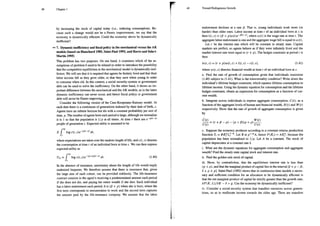 Chapter1
by increasing the stock of capital today (i.e., reducing consumption). Be-
cause such a change would not be a Pareto improvement, we say that the
economy is dynamically efficient. Could the economy above be dynamically
inefficient?
7. Dynamic inefficiency and fiscal policy in the neoclassical versus the AK
models (based on Blanchard 1985, Saint-Paul 1992, and Barro and Sala-i-
Martín 1995)
This problem has two purposes. On one hand, it examines which of the as-
sumptions of problem 6 need to be relaxed in order to introduce the possibility
that the competitive equilibrium in the neoclassical model is dynamically inef-
ficient. We will see that it is required that agents be finitely lived and that their
labor income fall as they grow older, so that they save when young in order
to consume when old. In this context, a social security-system or government
debt can be used to solve the inefficiency. On the other hand, it shows an im-
portant difference between the neoclassical and the AK models, as in the latter
dynamic inefficiency can never occur, and hence fiscal policy or government
debt will never be Pareto improving.
Consider the following version of the Cass-Koopmans-Ramsey model. At
each date there is a continuum of generations indexed by their date of birth, s.
Agents have an infinite horizon but die with a constant probability per unit of
time, p. The number of agents born each period is large, although we normalize
it to 1 so that the population is 1/p at all times. At time ¢ there are e-P(—9
people of generation s. Expected utility is assumed to be
™
E f log c(t, )e ?' dr,
where expectations are taken over the random length of life, and c(z, 5) denotes
the consumption at time ¢ of an individual born at time 5. We can then express
expected utility as
™
U = f log c(t, s)e™P+P¢=9) dr, (1.40)
s
In the absence of insurance, uncertainty about the length of life would imply
undesired bequests. We therefore assume that there is insurance that, given
the large size of each cohort, can be provided risklessly. The life-insurance
contract consists in the agent's receiving a predetermined amount each period
if she does not die, and paying her entire wealth if she dies. Each individual
has a labor endowment each period. Itis (8 + p) when she is born, where the
first term corresponds to remuneration to work and the second term captures
the amount paid by the life-insurance company. We assume that the labor
49 Toward Endogenous Growih
endowment declines at a rate $. That is, young individuals work more (or
harder) than older ones. Labor income at time s of an individual born at s is
then I(t, 5) = (B + p)w(1)e P9, where 0(1) is the wage rate at time £. The
aggregate labor endowment is one and the aggregate wage bill is equal to w (t).
Let r be the interest rate which will be constant in steady state. Capital
markets are perfect, so agents behave as if they were infinitely lived and the
market interest rate were equal to (r + p). The budget constraint at period 7 is
then
w(t, 5) = (7 + plwtt,
s) +1(, 5) — c(t;5), (1.41)
where w(, 5) denotes financial wealth at time of an individual born at 5.
a. Find the rate of growth of consumption given that individuals maximize
(1.40) subject to (1.41). What is the transversality condition? Write down the
individual's lifetime budget constraint, which equates lifetime consumption to
lifetime income. Using the dynamic equation for consumption and the lifetime
budget constraint, obtain an expression for consumption as a function of cur-
rent wealth.
b. Integrate across individuals to express aggregate consumption, C(1), as a
function ofthe aggregate levels of human and financial wealth, H (:) and W (r)
respectively. Show that the rate of growth of aggregate consumption is given
by
(o0} W()
TO E+8B-0)-0+BP+ p)C…—
c. Suppose the economy produces according to a constant retums production
function Y, = BK?L!-". Let B=p!-"A, hence F(K,) = AK?, because the
population has been normalized to 1/p. Let A be a constant. The stock of
capital depreciates at a constant rate 8.
i. What are the dynamic equations for aggregate consumption and aggregate
wealth? Find the steady state capital stock and interest rate.
Find the golden rule stock of capital.
iii. Show, by contradiction, that the equilibrium interest rate is less than
(p + p), and that the marginal product of capital lies in the interval [§ + p — 8,
5+ p + pl. Saint-Paul (1992) shows that in continuous-time models a neces-
sary and sufficient condition for an allocation to be dynamically efficient is
that the net marginal product of capital be strictly greater than the growth rate,
3F(K, L)/3K —8> g. Can the economy be dynamically inefficient?
iv. Consider a social-security system that transfers resources across genera-
tions, so as to reallocate income towards the older age. There are transfers
 